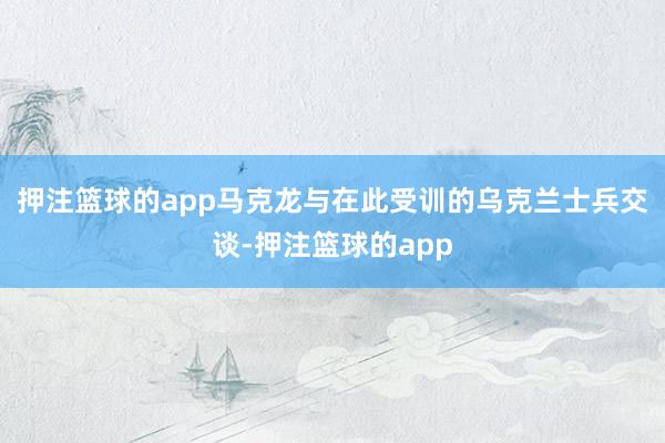 押注篮球的app马克龙与在此受训的乌克兰士兵交谈-押注篮球的app