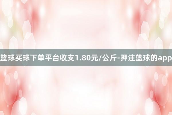 篮球买球下单平台收支1.80元/公斤-押注篮球的app