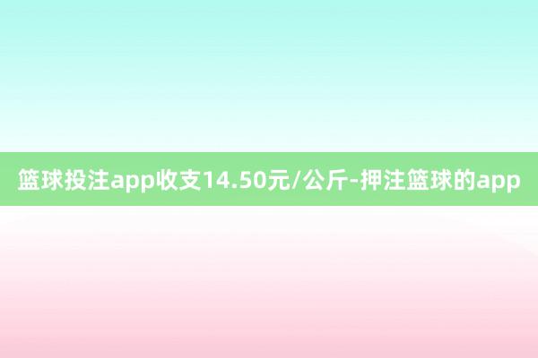 篮球投注app收支14.50元/公斤-押注篮球的app