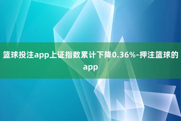 篮球投注app上证指数累计下降0.36%-押注篮球的app