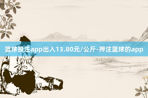 篮球投注app出入13.80元/公斤-押注篮球的app