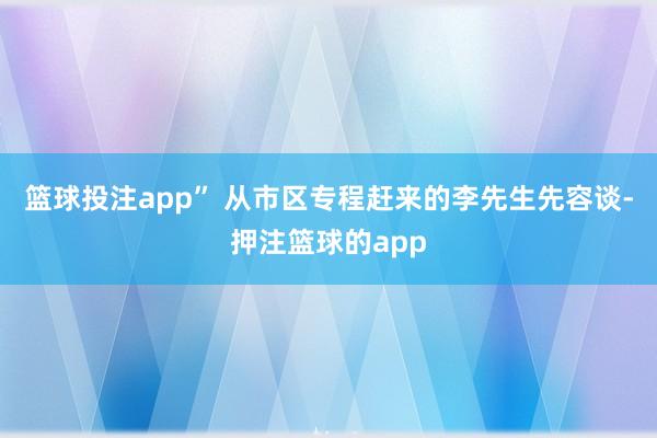 篮球投注app” 从市区专程赶来的李先生先容谈-押注篮球的app