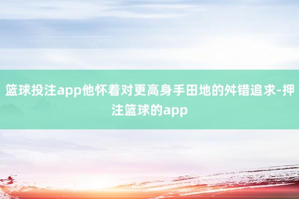 篮球投注app他怀着对更高身手田地的舛错追求-押注篮球的app