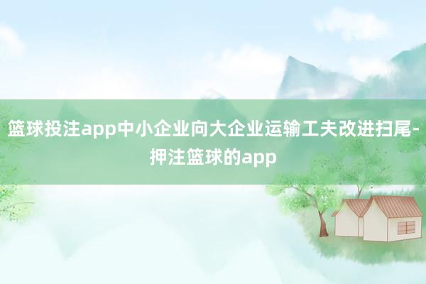 篮球投注app中小企业向大企业运输工夫改进扫尾-押注篮球的app