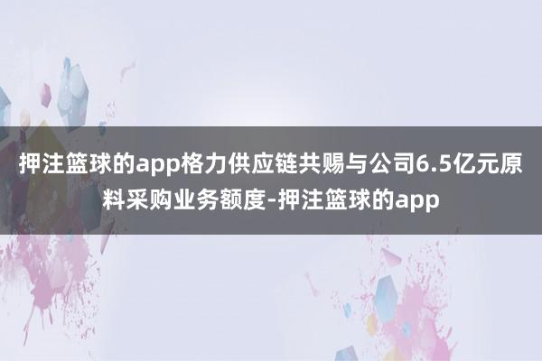 押注篮球的app格力供应链共赐与公司6.5亿元原料采购业务额度-押注篮球的app