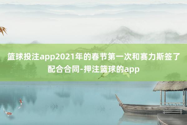 篮球投注app2021年的春节第一次和赛力斯签了配合合同-押注篮球的app