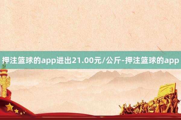 押注篮球的app进出21.00元/公斤-押注篮球的app