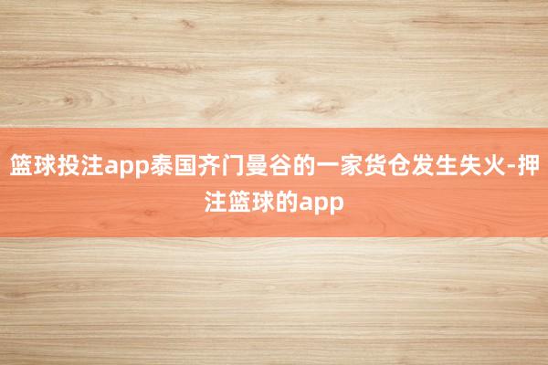 篮球投注app泰国齐门曼谷的一家货仓发生失火-押注篮球的app