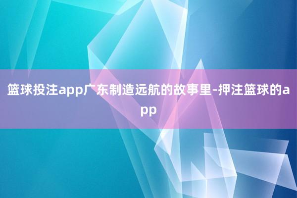 篮球投注app广东制造远航的故事里-押注篮球的app