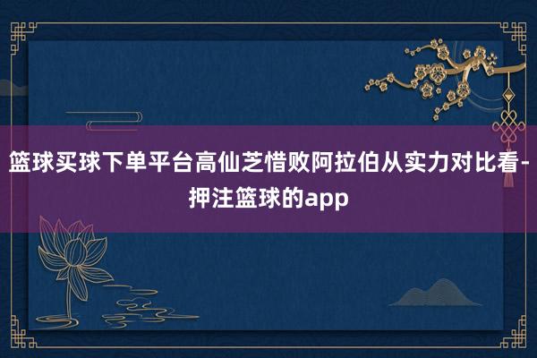 篮球买球下单平台高仙芝惜败阿拉伯从实力对比看-押注篮球的app