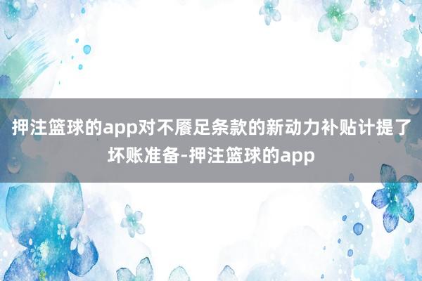 押注篮球的app对不餍足条款的新动力补贴计提了坏账准备-押注篮球的app