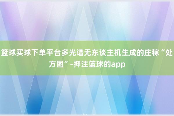 篮球买球下单平台多光谱无东谈主机生成的庄稼“处方图”-押注篮球的app