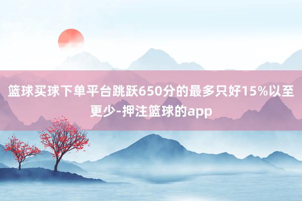 篮球买球下单平台跳跃650分的最多只好15%以至更少-押注篮球的app