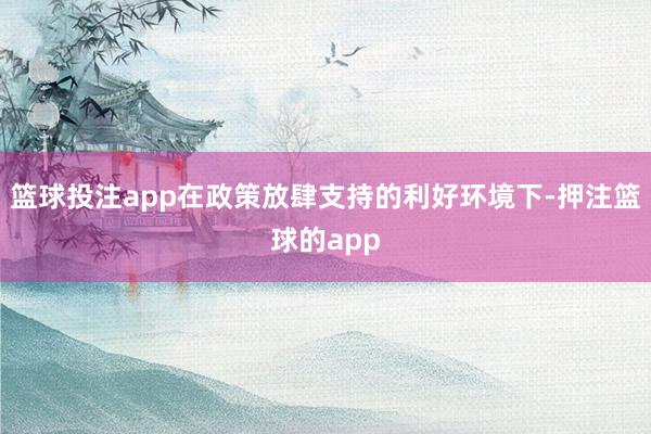 篮球投注app在政策放肆支持的利好环境下-押注篮球的app