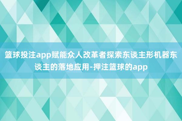 篮球投注app赋能众人改革者探索东谈主形机器东谈主的落地应用-押注篮球的app