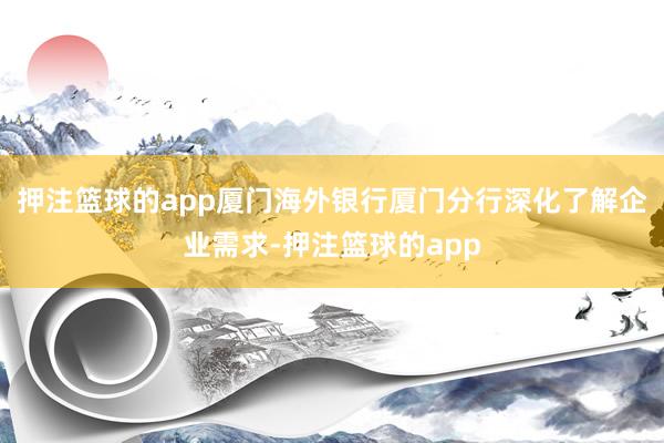 押注篮球的app厦门海外银行厦门分行深化了解企业需求-押注篮球的app