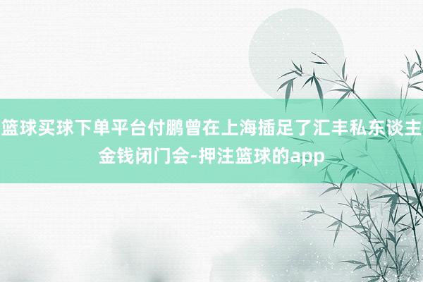 篮球买球下单平台付鹏曾在上海插足了汇丰私东谈主金钱闭门会-押注篮球的app