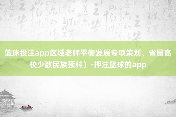 篮球投注app区域老师平衡发展专项策划、省属高校少数民族预科）-押注篮球的app