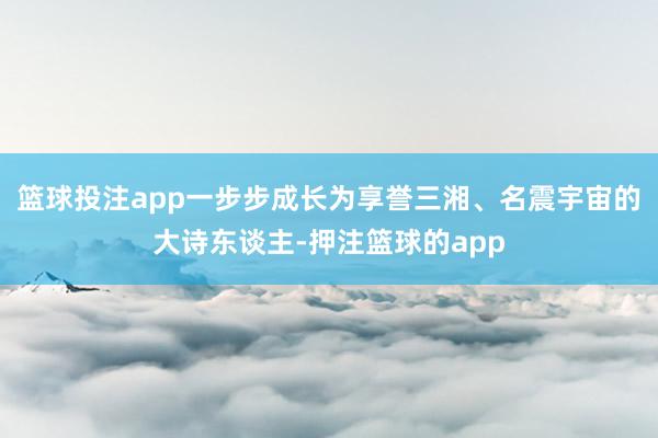 篮球投注app一步步成长为享誉三湘、名震宇宙的大诗东谈主-押注篮球的app