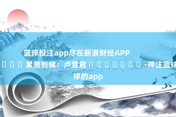 篮球投注app尽在新浪财经APP            						累赘剪辑：卢昱君 							-押注篮球的app