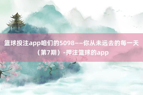 篮球投注app咱们的5098——你从未远去的每一天（第7期）-押注篮球的app