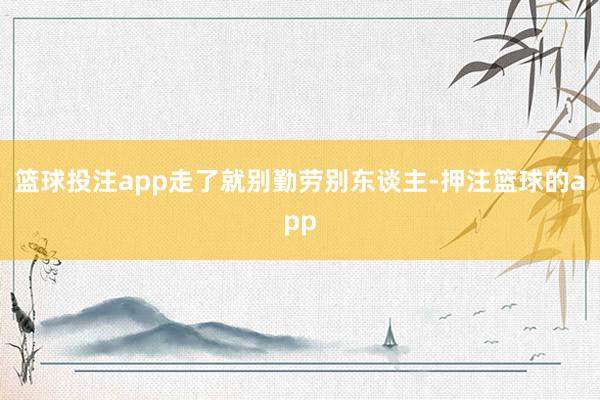 篮球投注app走了就别勤劳别东谈主-押注篮球的app