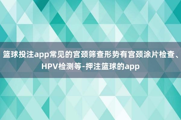 篮球投注app常见的宫颈筛查形势有宫颈涂片检查、HPV检测等-押注篮球的app