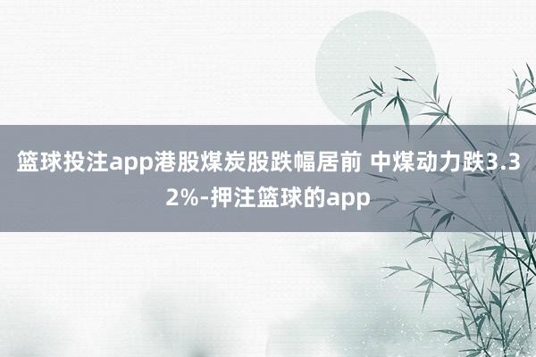 篮球投注app港股煤炭股跌幅居前 中煤动力跌3.32%-押注篮球的app