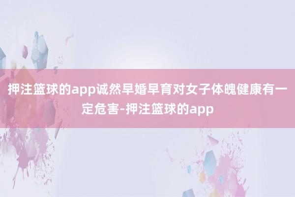 押注篮球的app诚然早婚早育对女子体魄健康有一定危害-押注篮球的app