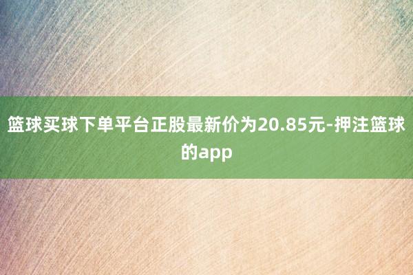 篮球买球下单平台正股最新价为20.85元-押注篮球的app