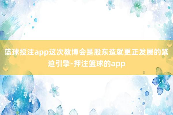 篮球投注app这次教博会是股东造就更正发展的紧迫引擎-押注篮球的app