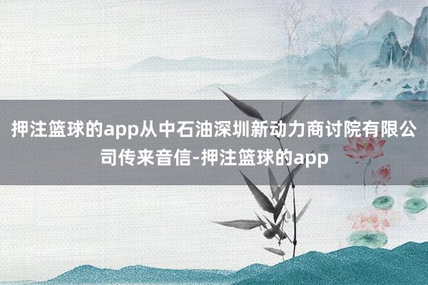 押注篮球的app从中石油深圳新动力商讨院有限公司传来音信-押注篮球的app
