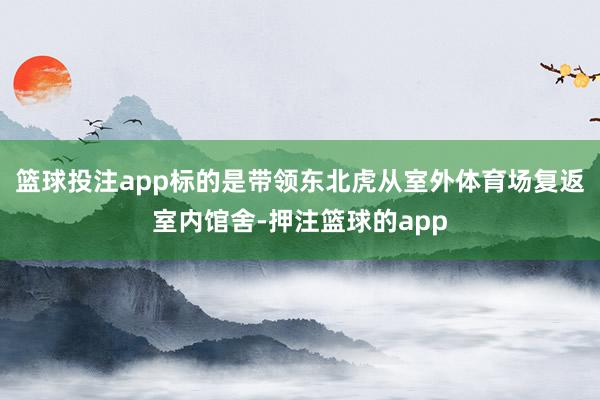 篮球投注app标的是带领东北虎从室外体育场复返室内馆舍-押注篮球的app