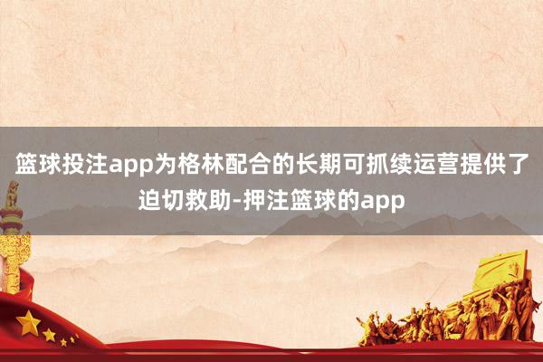 篮球投注app为格林配合的长期可抓续运营提供了迫切救助-押注篮球的app