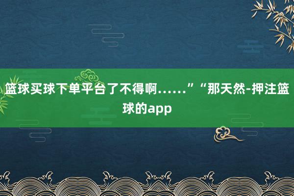 篮球买球下单平台了不得啊……”“那天然-押注篮球的app