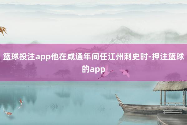 篮球投注app他在咸通年间任江州刺史时-押注篮球的app