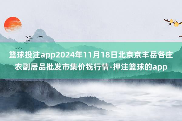 篮球投注app2024年11月18日北京京丰岳各庄农副居品批发市集价钱行情-押注篮球的app