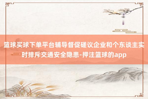 篮球买球下单平台辅导督促磋议企业和个东谈主实时排斥交通安全隐患-押注篮球的app