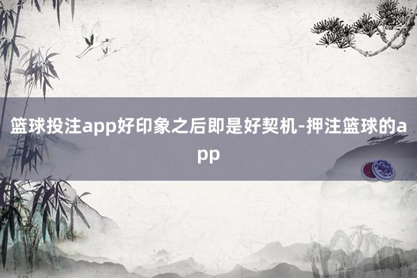 篮球投注app好印象之后即是好契机-押注篮球的app