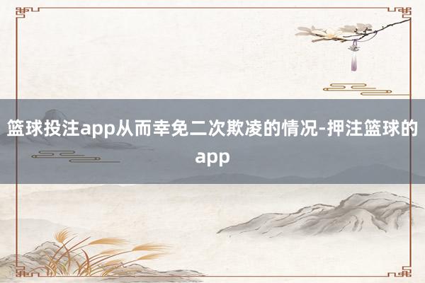 篮球投注app从而幸免二次欺凌的情况-押注篮球的app