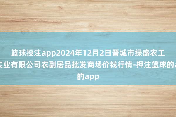 篮球投注app2024年12月2日晋城市绿盛农工商实业有限公司农副居品批发商场价钱行情-押注篮球的app