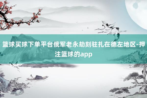 篮球买球下单平台俄军老永劫刻驻扎在德左地区-押注篮球的app