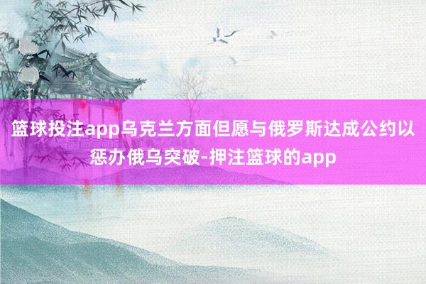 篮球投注app乌克兰方面但愿与俄罗斯达成公约以惩办俄乌突破-押注篮球的app