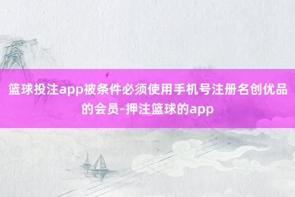 篮球投注app被条件必须使用手机号注册名创优品的会员-押注篮球的app