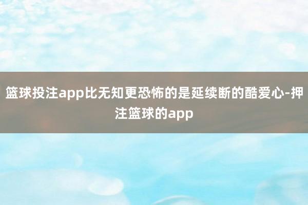 篮球投注app比无知更恐怖的是延续断的酷爱心-押注篮球的app