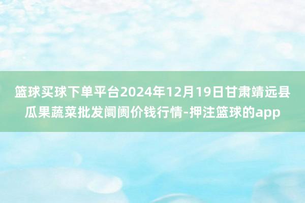 篮球买球下单平台2024年12月19日甘肃靖远县瓜果蔬菜批发阛阓价钱行情-押注篮球的app