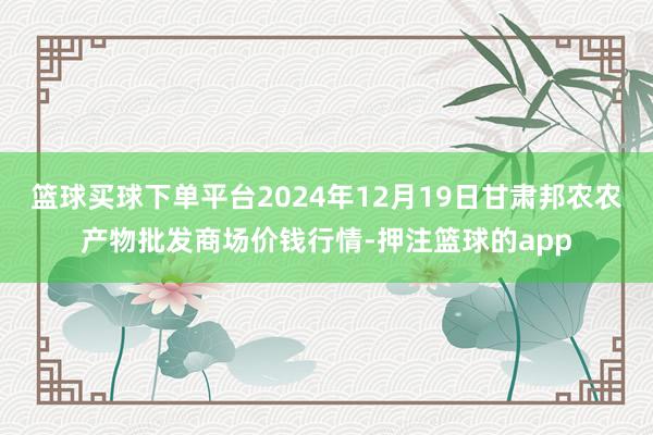 篮球买球下单平台2024年12月19日甘肃邦农农产物批发商场价钱行情-押注篮球的app