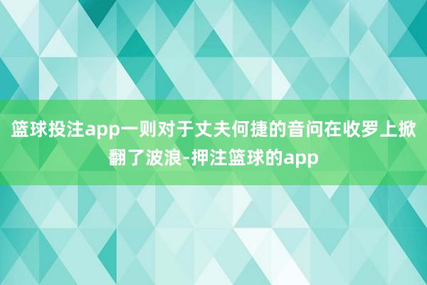篮球投注app一则对于丈夫何捷的音问在收罗上掀翻了波浪-押注篮球的app