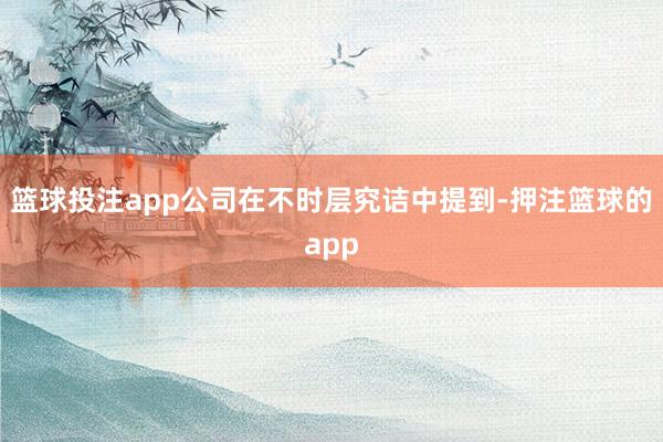 篮球投注app　　公司在不时层究诘中提到-押注篮球的app
