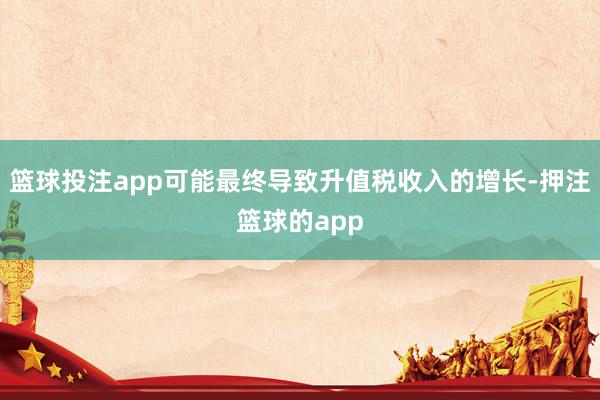 篮球投注app可能最终导致升值税收入的增长-押注篮球的app